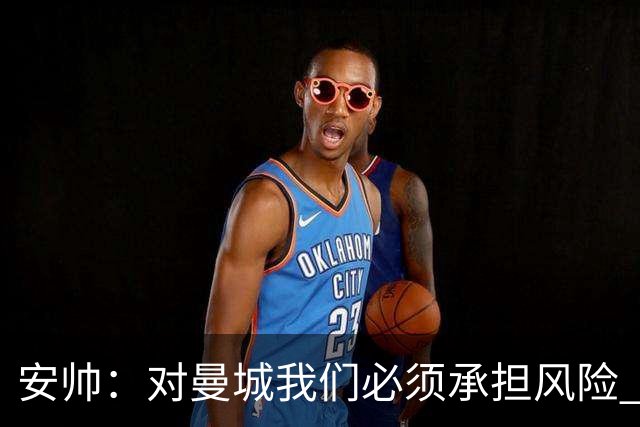 安帅：对曼城我们必须承担风险 皇马有能力逆转
